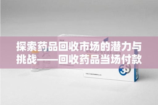 泰安探索药品回收市场的潜力与挑战——回收药品当场付款的商业实践