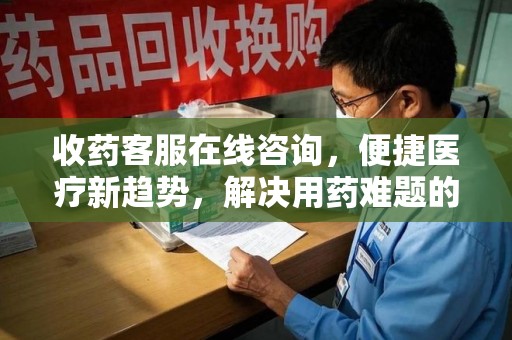 泰安收药客服在线咨询，便捷医疗新趋势，解决用药难题的高效途径