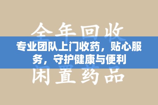 泰安专业团队上门收药，贴心服务，守护健康与便利