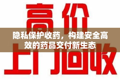 泰安隐私保护收药，构建安全高效的药品交付新生态
