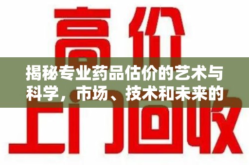 泰安揭秘专业药品估价的艺术与科学，市场、技术和未来的交汇点