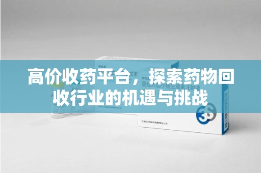 泰安高价收药平台，探索药物回收行业的机遇与挑战