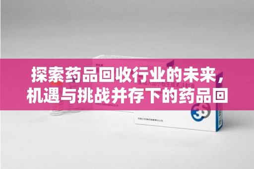 泰安探索药品回收行业的未来，机遇与挑战并存下的药品回收行业监管之道