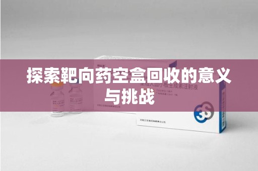 泰安探索靶向药空盒回收的意义与挑战