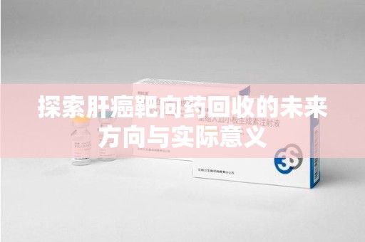 泰安探索肝癌靶向药回收的未来方向与实际意义