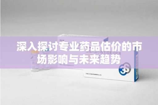 泰安深入探讨专业药品估价的市场影响与未来趋势