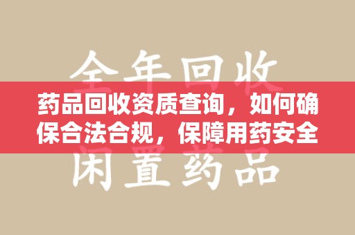 泰安药品回收资质查询，如何确保合法合规，保障用药安全