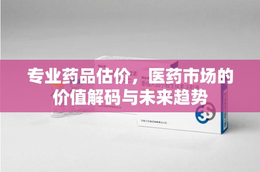泰安专业药品估价，医药市场的价值解码与未来趋势
