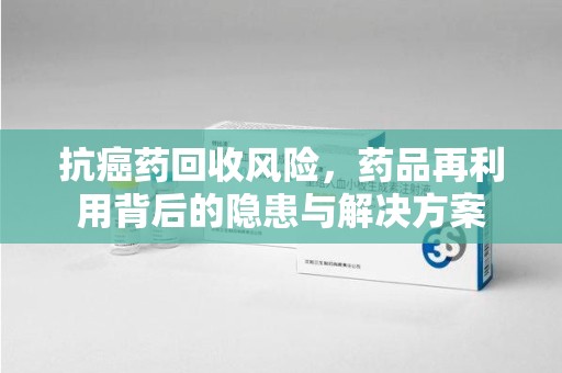 泰安抗癌药回收风险，药品再利用背后的隐患与解决方案