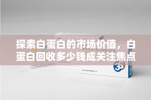 泰安探索白蛋白的市场价值，白蛋白回收多少钱成关注焦点