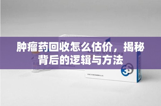 泰安肿瘤药回收怎么估价，揭秘背后的逻辑与方法